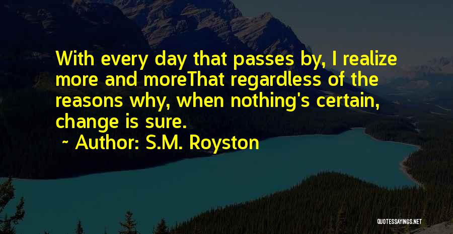 S.M. Royston Quotes: With Every Day That Passes By, I Realize More And Morethat Regardless Of The Reasons Why, When Nothing's Certain, Change