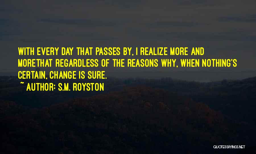 S.M. Royston Quotes: With Every Day That Passes By, I Realize More And Morethat Regardless Of The Reasons Why, When Nothing's Certain, Change