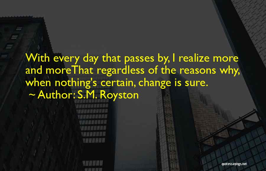 S.M. Royston Quotes: With Every Day That Passes By, I Realize More And Morethat Regardless Of The Reasons Why, When Nothing's Certain, Change