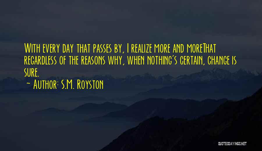 S.M. Royston Quotes: With Every Day That Passes By, I Realize More And Morethat Regardless Of The Reasons Why, When Nothing's Certain, Change