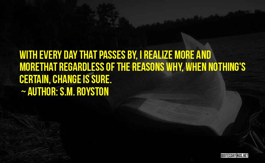 S.M. Royston Quotes: With Every Day That Passes By, I Realize More And Morethat Regardless Of The Reasons Why, When Nothing's Certain, Change