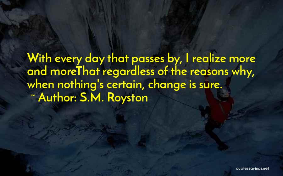 S.M. Royston Quotes: With Every Day That Passes By, I Realize More And Morethat Regardless Of The Reasons Why, When Nothing's Certain, Change