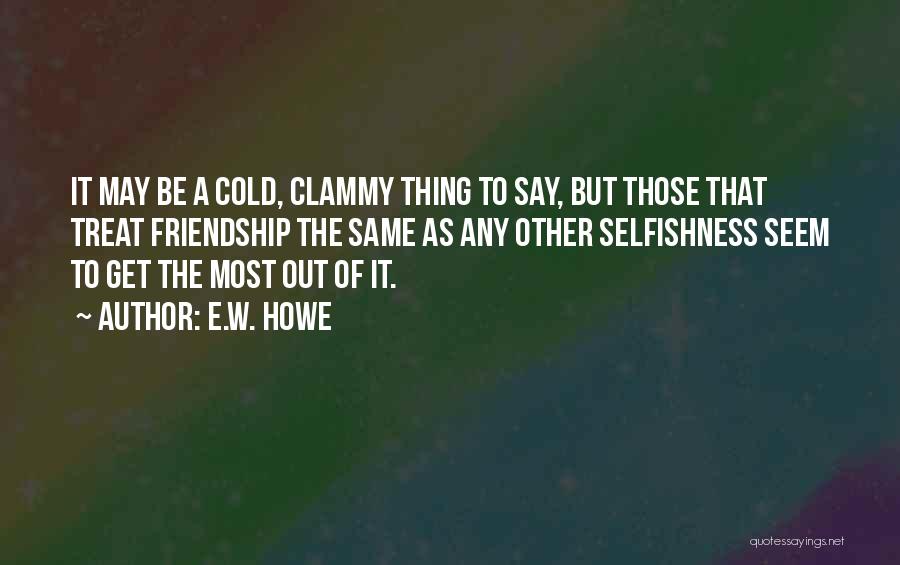 E.W. Howe Quotes: It May Be A Cold, Clammy Thing To Say, But Those That Treat Friendship The Same As Any Other Selfishness