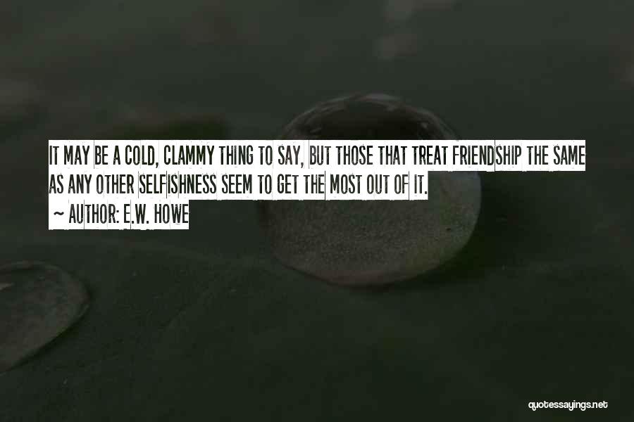 E.W. Howe Quotes: It May Be A Cold, Clammy Thing To Say, But Those That Treat Friendship The Same As Any Other Selfishness