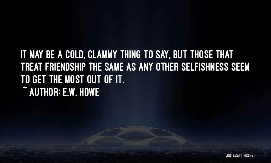 E.W. Howe Quotes: It May Be A Cold, Clammy Thing To Say, But Those That Treat Friendship The Same As Any Other Selfishness