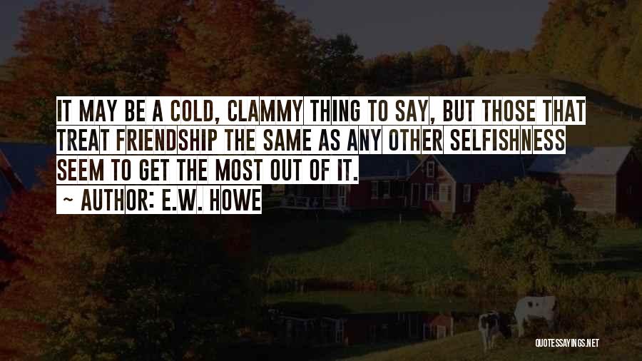 E.W. Howe Quotes: It May Be A Cold, Clammy Thing To Say, But Those That Treat Friendship The Same As Any Other Selfishness