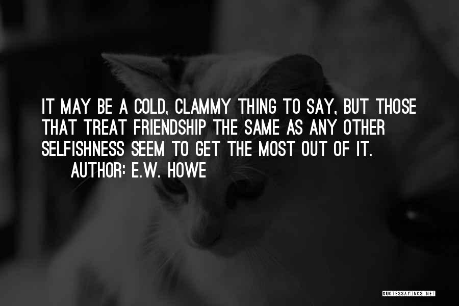 E.W. Howe Quotes: It May Be A Cold, Clammy Thing To Say, But Those That Treat Friendship The Same As Any Other Selfishness