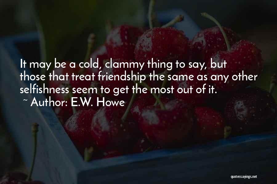 E.W. Howe Quotes: It May Be A Cold, Clammy Thing To Say, But Those That Treat Friendship The Same As Any Other Selfishness