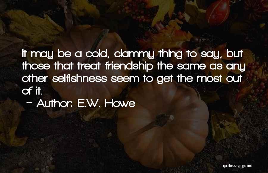E.W. Howe Quotes: It May Be A Cold, Clammy Thing To Say, But Those That Treat Friendship The Same As Any Other Selfishness