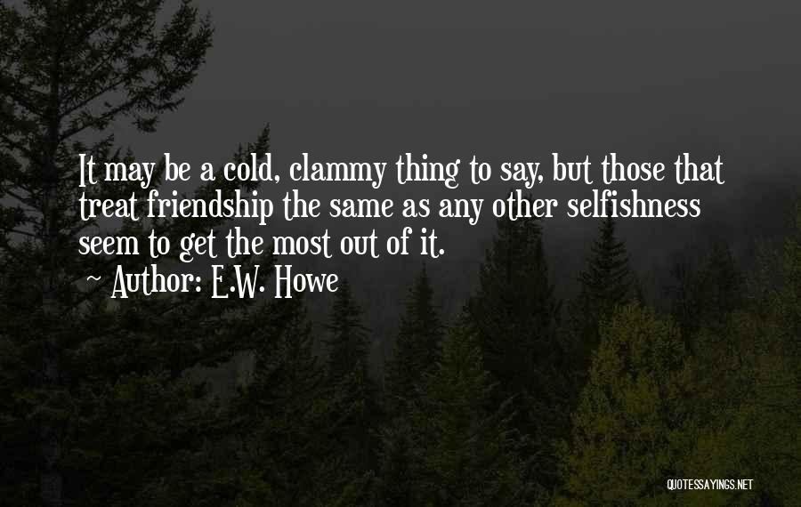 E.W. Howe Quotes: It May Be A Cold, Clammy Thing To Say, But Those That Treat Friendship The Same As Any Other Selfishness