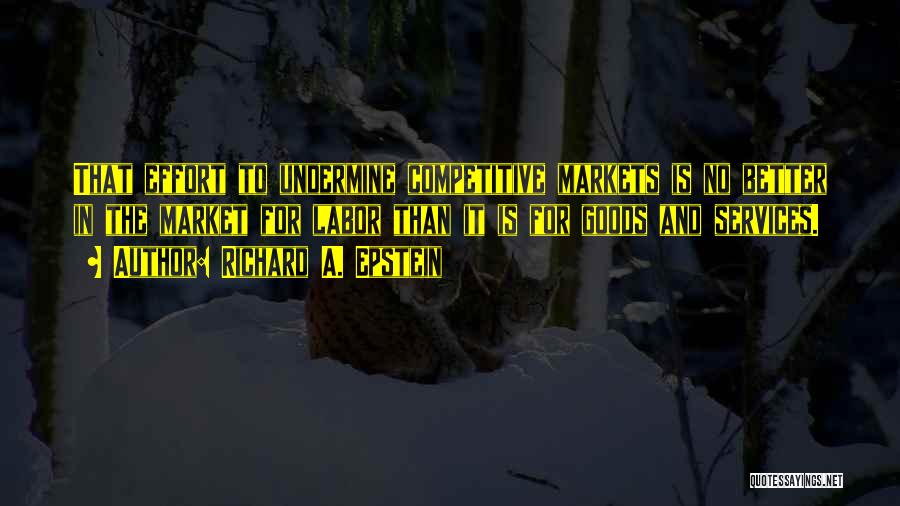 Richard A. Epstein Quotes: That Effort To Undermine Competitive Markets Is No Better In The Market For Labor Than It Is For Goods And