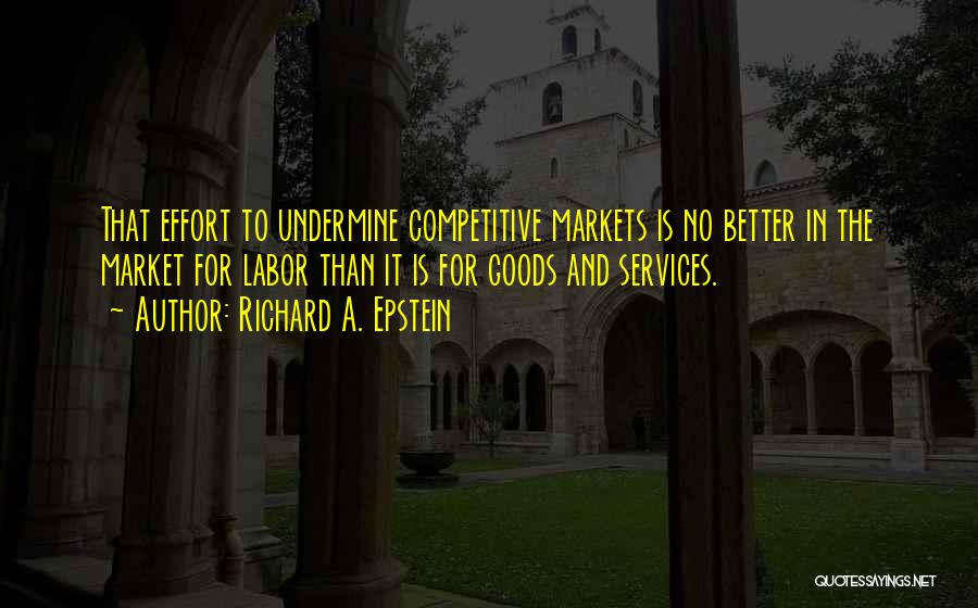 Richard A. Epstein Quotes: That Effort To Undermine Competitive Markets Is No Better In The Market For Labor Than It Is For Goods And