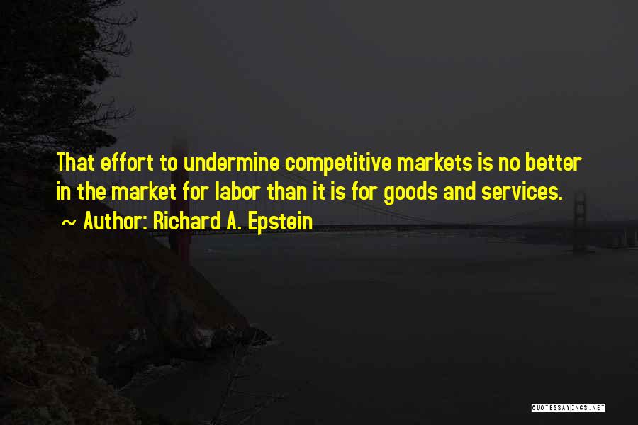 Richard A. Epstein Quotes: That Effort To Undermine Competitive Markets Is No Better In The Market For Labor Than It Is For Goods And