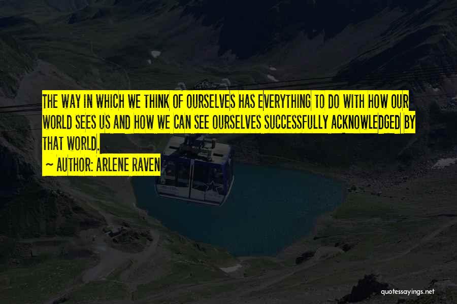 Arlene Raven Quotes: The Way In Which We Think Of Ourselves Has Everything To Do With How Our World Sees Us And How