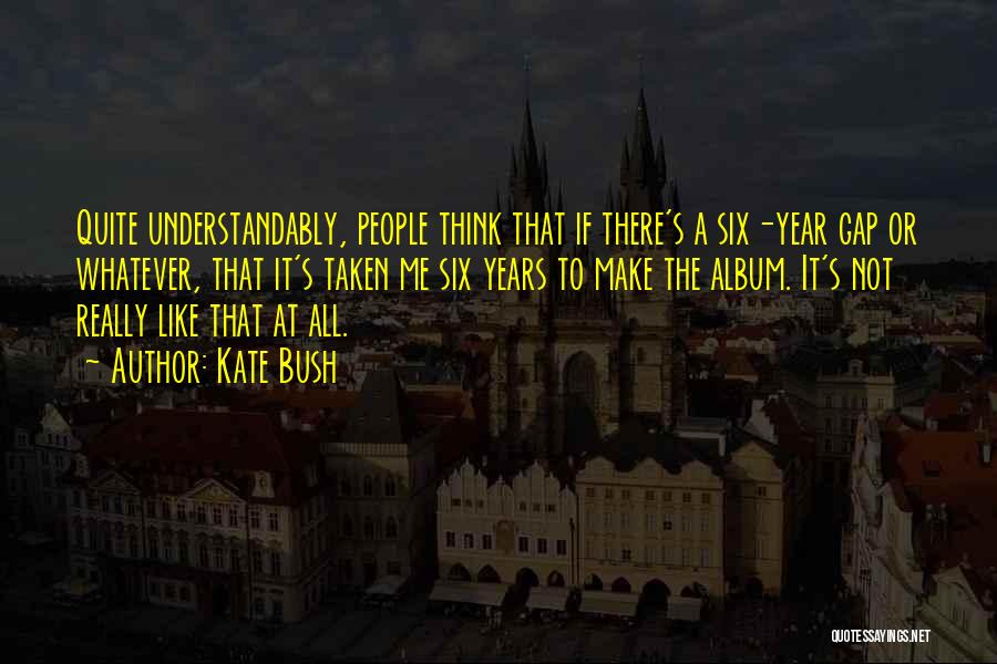 Kate Bush Quotes: Quite Understandably, People Think That If There's A Six-year Gap Or Whatever, That It's Taken Me Six Years To Make