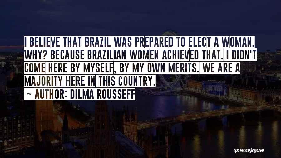 Dilma Rousseff Quotes: I Believe That Brazil Was Prepared To Elect A Woman. Why? Because Brazilian Women Achieved That. I Didn't Come Here