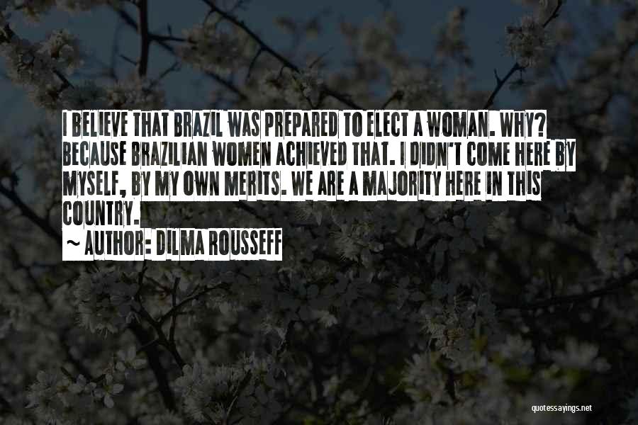Dilma Rousseff Quotes: I Believe That Brazil Was Prepared To Elect A Woman. Why? Because Brazilian Women Achieved That. I Didn't Come Here