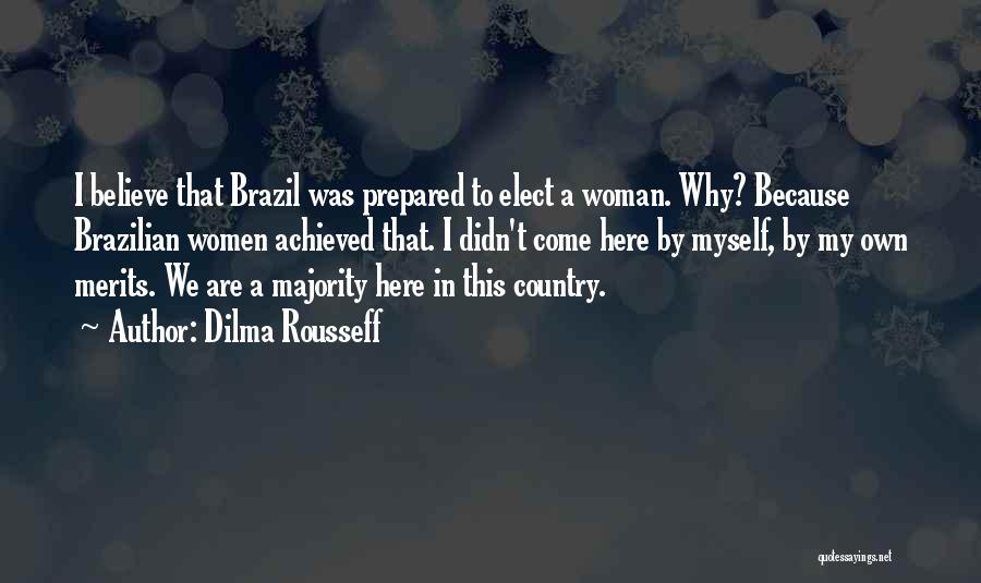 Dilma Rousseff Quotes: I Believe That Brazil Was Prepared To Elect A Woman. Why? Because Brazilian Women Achieved That. I Didn't Come Here