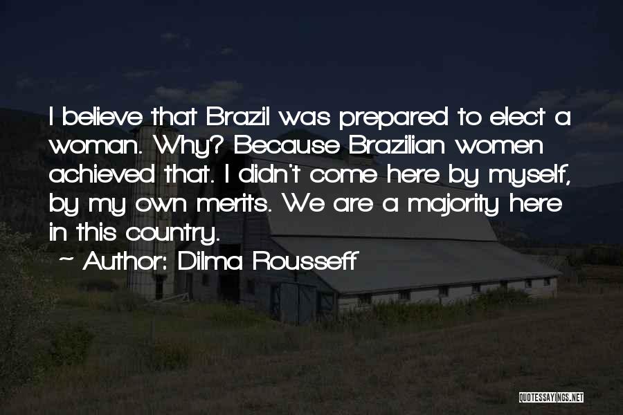 Dilma Rousseff Quotes: I Believe That Brazil Was Prepared To Elect A Woman. Why? Because Brazilian Women Achieved That. I Didn't Come Here