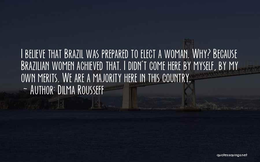 Dilma Rousseff Quotes: I Believe That Brazil Was Prepared To Elect A Woman. Why? Because Brazilian Women Achieved That. I Didn't Come Here