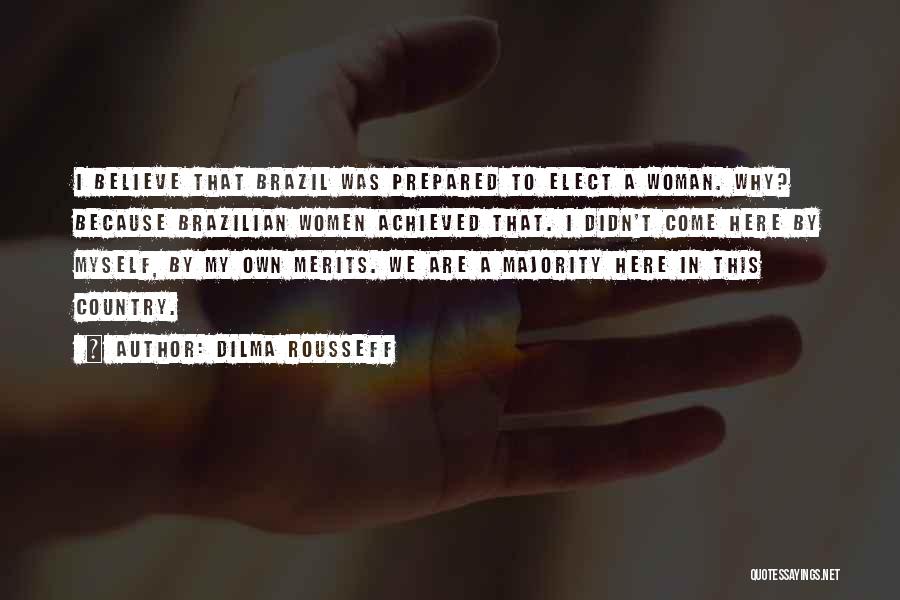 Dilma Rousseff Quotes: I Believe That Brazil Was Prepared To Elect A Woman. Why? Because Brazilian Women Achieved That. I Didn't Come Here
