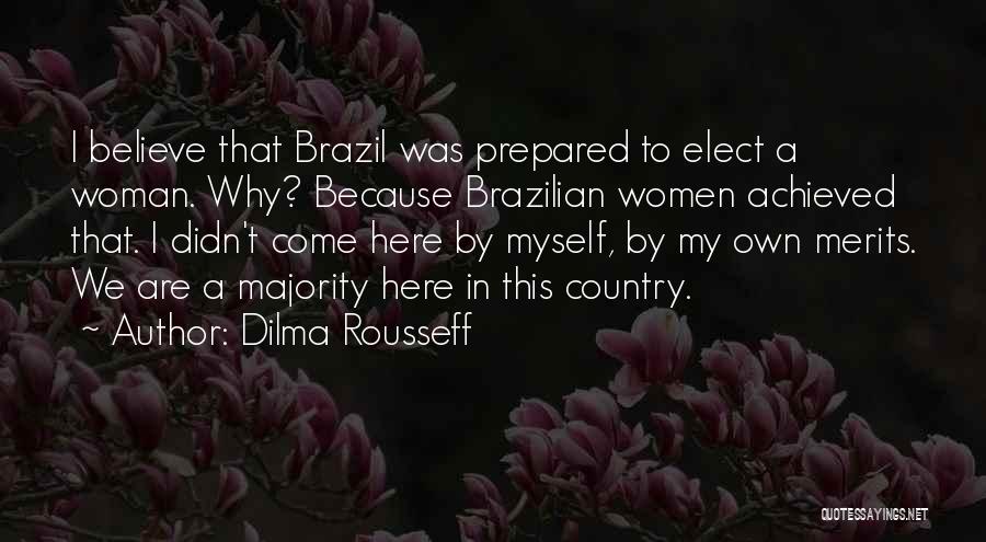 Dilma Rousseff Quotes: I Believe That Brazil Was Prepared To Elect A Woman. Why? Because Brazilian Women Achieved That. I Didn't Come Here