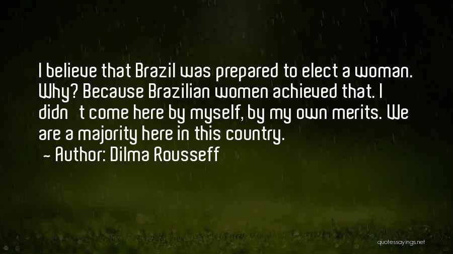 Dilma Rousseff Quotes: I Believe That Brazil Was Prepared To Elect A Woman. Why? Because Brazilian Women Achieved That. I Didn't Come Here