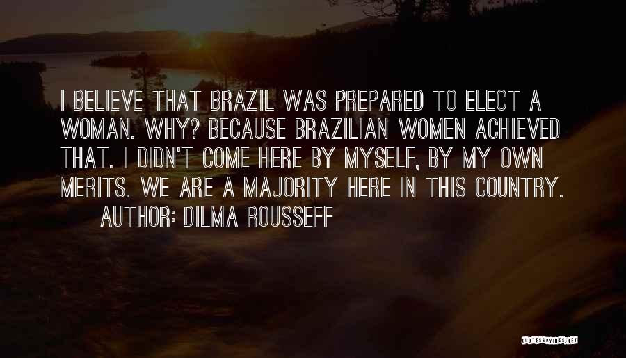 Dilma Rousseff Quotes: I Believe That Brazil Was Prepared To Elect A Woman. Why? Because Brazilian Women Achieved That. I Didn't Come Here