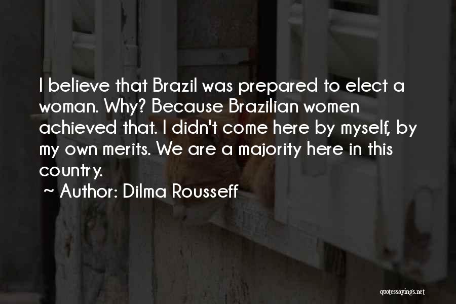 Dilma Rousseff Quotes: I Believe That Brazil Was Prepared To Elect A Woman. Why? Because Brazilian Women Achieved That. I Didn't Come Here