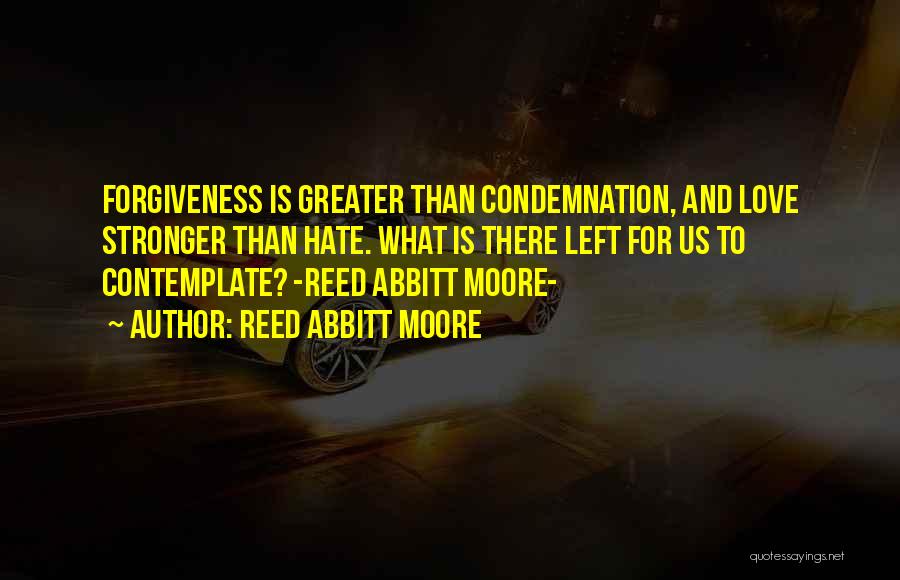 Reed Abbitt Moore Quotes: Forgiveness Is Greater Than Condemnation, And Love Stronger Than Hate. What Is There Left For Us To Contemplate? -reed Abbitt