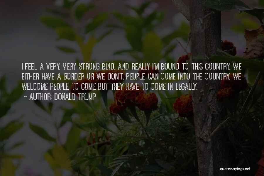 Donald Trump Quotes: I Feel A Very, Very Strong Bind, And Really I'm Bound To This Country, We Either Have A Border Or