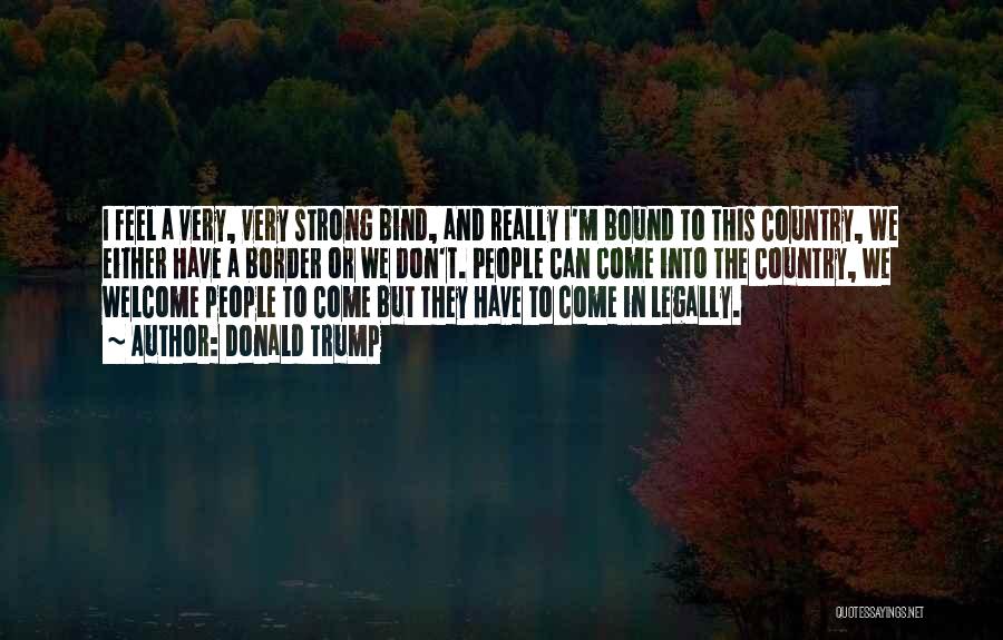 Donald Trump Quotes: I Feel A Very, Very Strong Bind, And Really I'm Bound To This Country, We Either Have A Border Or