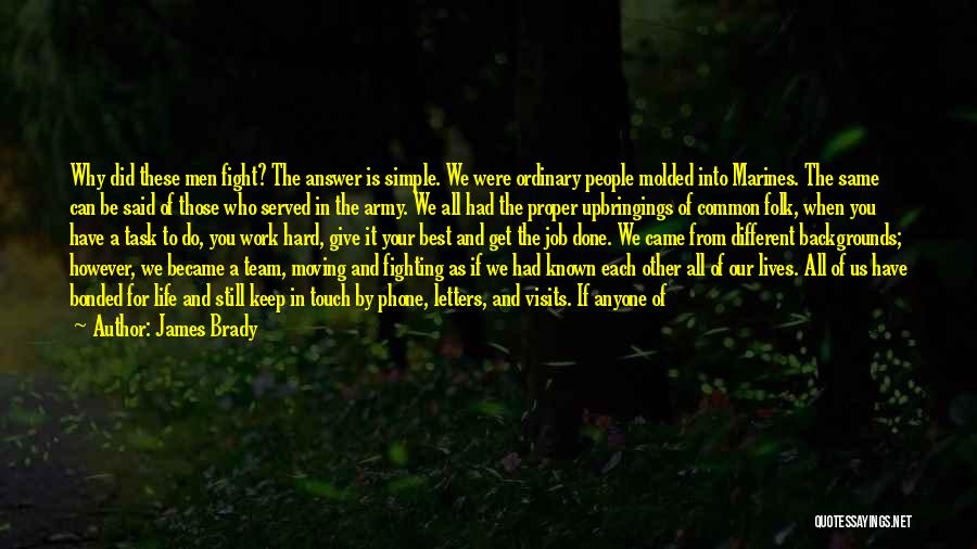 James Brady Quotes: Why Did These Men Fight? The Answer Is Simple. We Were Ordinary People Molded Into Marines. The Same Can Be