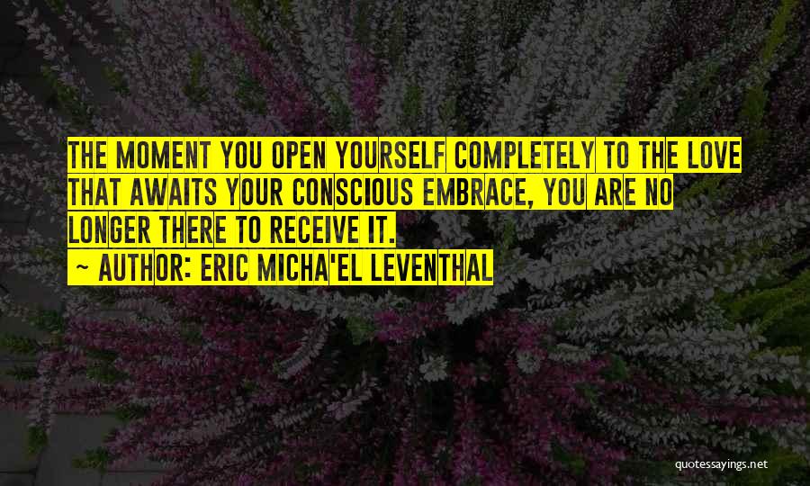 Eric Micha'el Leventhal Quotes: The Moment You Open Yourself Completely To The Love That Awaits Your Conscious Embrace, You Are No Longer There To