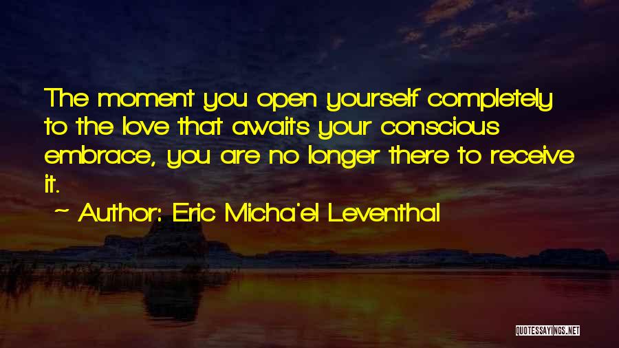 Eric Micha'el Leventhal Quotes: The Moment You Open Yourself Completely To The Love That Awaits Your Conscious Embrace, You Are No Longer There To