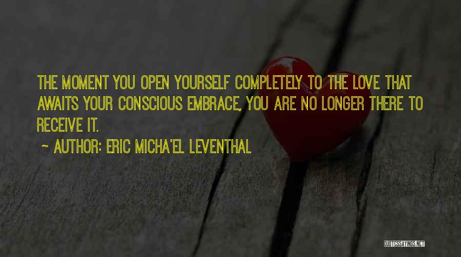 Eric Micha'el Leventhal Quotes: The Moment You Open Yourself Completely To The Love That Awaits Your Conscious Embrace, You Are No Longer There To