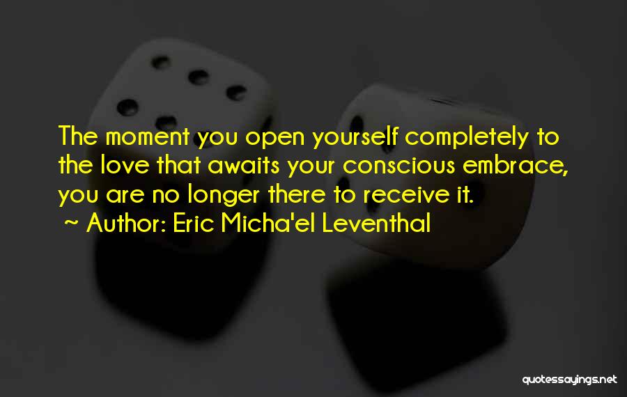 Eric Micha'el Leventhal Quotes: The Moment You Open Yourself Completely To The Love That Awaits Your Conscious Embrace, You Are No Longer There To