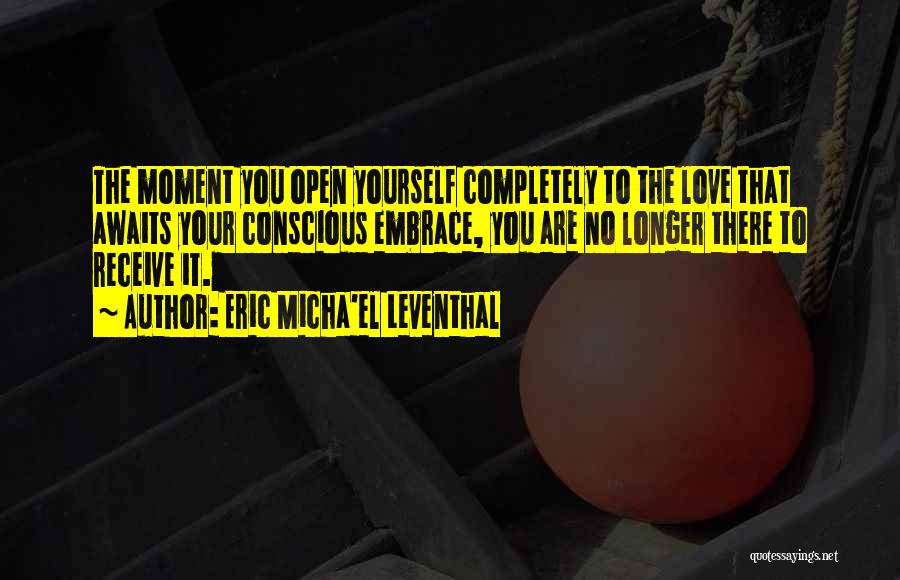 Eric Micha'el Leventhal Quotes: The Moment You Open Yourself Completely To The Love That Awaits Your Conscious Embrace, You Are No Longer There To