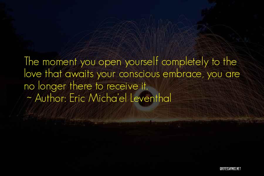 Eric Micha'el Leventhal Quotes: The Moment You Open Yourself Completely To The Love That Awaits Your Conscious Embrace, You Are No Longer There To