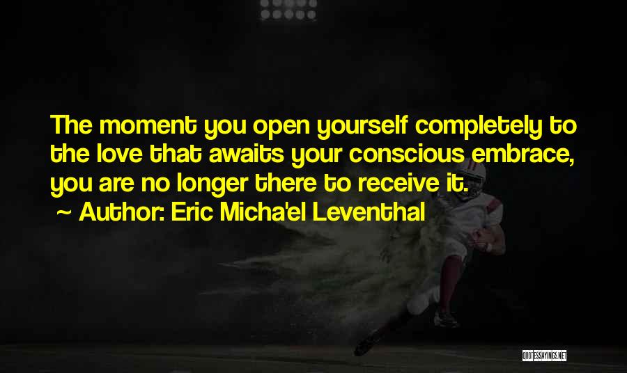 Eric Micha'el Leventhal Quotes: The Moment You Open Yourself Completely To The Love That Awaits Your Conscious Embrace, You Are No Longer There To