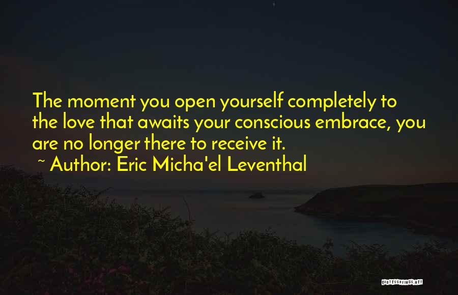 Eric Micha'el Leventhal Quotes: The Moment You Open Yourself Completely To The Love That Awaits Your Conscious Embrace, You Are No Longer There To