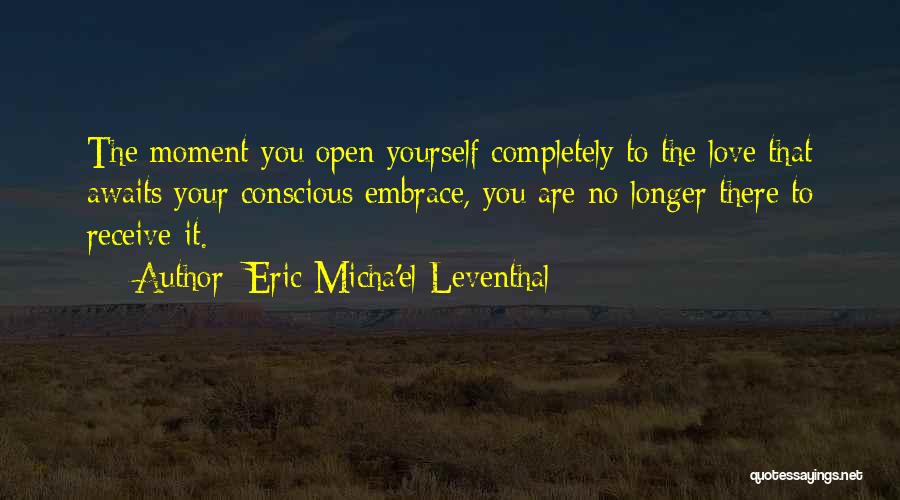 Eric Micha'el Leventhal Quotes: The Moment You Open Yourself Completely To The Love That Awaits Your Conscious Embrace, You Are No Longer There To