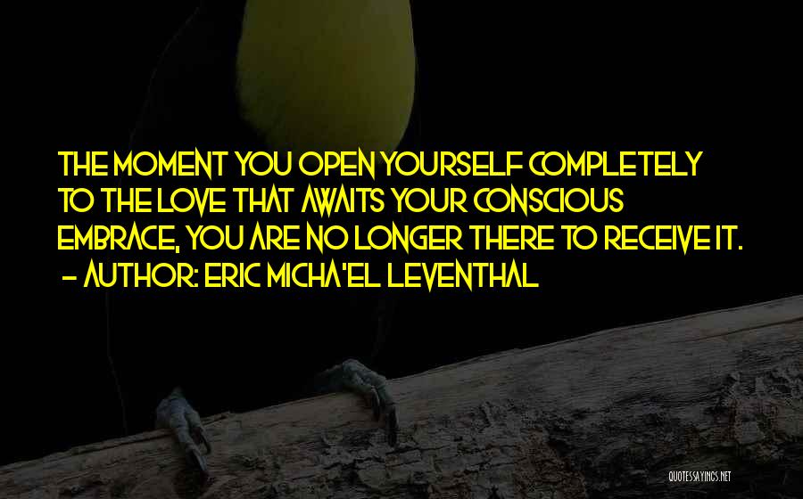 Eric Micha'el Leventhal Quotes: The Moment You Open Yourself Completely To The Love That Awaits Your Conscious Embrace, You Are No Longer There To