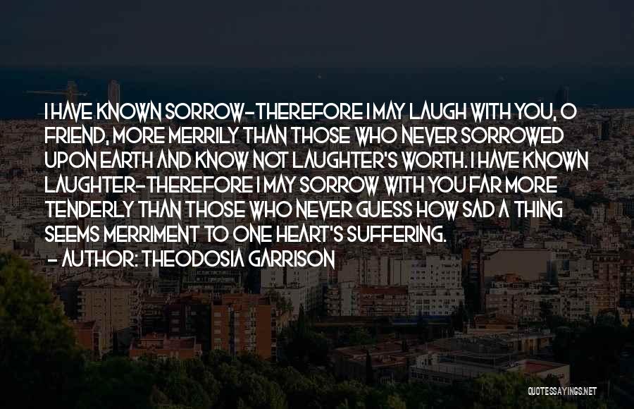 Theodosia Garrison Quotes: I Have Known Sorrow-therefore I May Laugh With You, O Friend, More Merrily Than Those Who Never Sorrowed Upon Earth