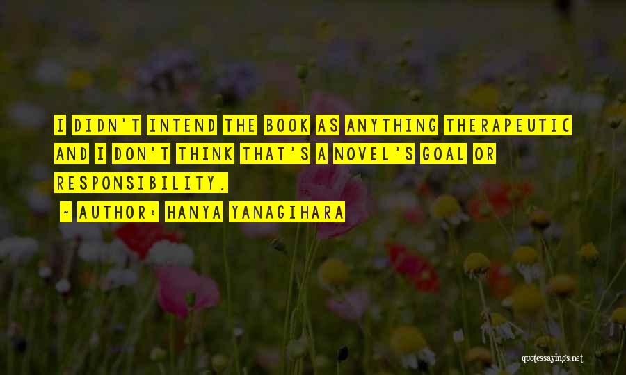 Hanya Yanagihara Quotes: I Didn't Intend The Book As Anything Therapeutic And I Don't Think That's A Novel's Goal Or Responsibility.