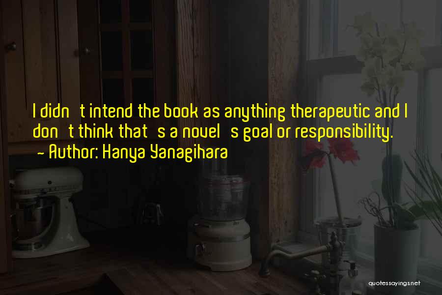 Hanya Yanagihara Quotes: I Didn't Intend The Book As Anything Therapeutic And I Don't Think That's A Novel's Goal Or Responsibility.
