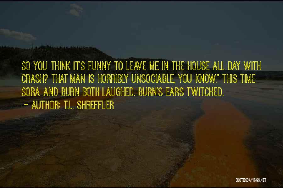 T.L. Shreffler Quotes: So You Think It's Funny To Leave Me In The House All Day With Crash? That Man Is Horribly Unsociable,