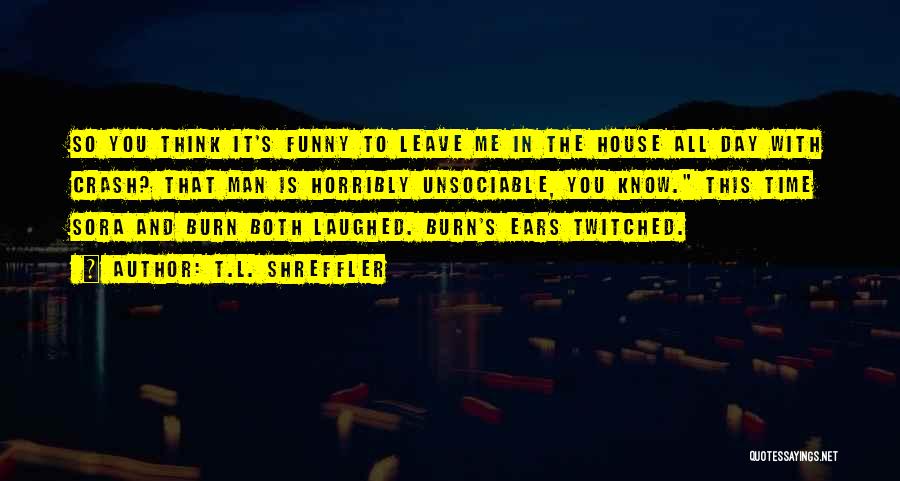 T.L. Shreffler Quotes: So You Think It's Funny To Leave Me In The House All Day With Crash? That Man Is Horribly Unsociable,