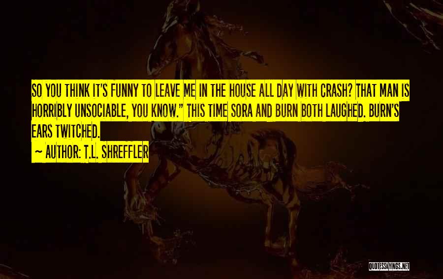 T.L. Shreffler Quotes: So You Think It's Funny To Leave Me In The House All Day With Crash? That Man Is Horribly Unsociable,