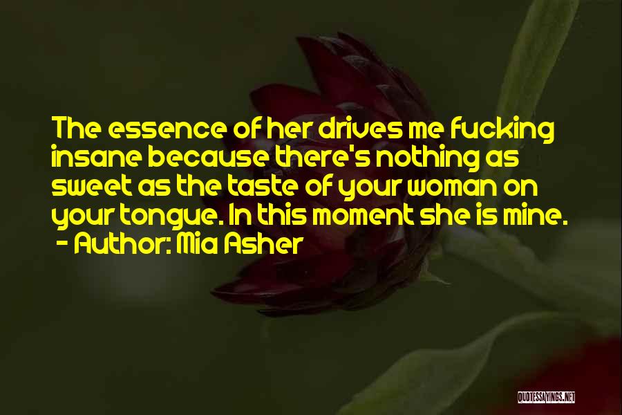 Mia Asher Quotes: The Essence Of Her Drives Me Fucking Insane Because There's Nothing As Sweet As The Taste Of Your Woman On